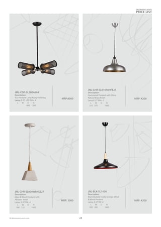 MRP:8000
JML-COP-SL180464A
Description:
4 Lt Pendant Lamp Rusty Finishing
Lamp: E-27 LED 9W x 4
L W D H
600 1200
MRP: 3000
JNL-CHR-SL800WPAGE27
Description:
Glass & Wood Pendant with
Albaster finish
Lamp: E-27 9W x 1
L W D H
160 110 1605
MRP: 4200
JNL-BLK-SL1000
Description:
Black Outside Inside orange, Metal
& Wood Pendant
Lamp: E-27 9W x 1
L W D H
395 395 1605
DECORATIVE LIGHTS
PRICE LIST
24
MRP: 4200
JNL-CHR-SL01040HFE27
Description:
Hammered Pendant with Shiny
Natural Brass finish
Lamp:E-27 9W x 1
L W D H
375 375 1605
All dimensions are in mm
 