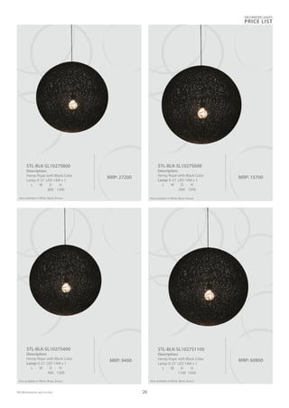 MRP: 15700
STL-BLK-SL1027S600
Description:
Hemp Rope with Black Color
Lamp: E-27 LED 14W x 1
L W D H
600 1200
MRP: 27200
STL-BLK-SL1027S800
Description:
Hemp Rope with Black Color
Lamp: E-27 LED 14W x 1
L W D H
800 1300
Also available in White, Black, Brown
MRP: 60800
STL-BLK-SL1027S1100
Description:
Hemp Rope with Black Color
Lamp: E-27 LED 14W x 1
L W D H
1100 1500
Also available in White, Black, Brown
DECORATIVE LIGHTS
PRICE LIST
26
Also available in White, Black, Brown
MRP: 9400
STL-BLK-SL1027S400
Description:
Hemp Rope with Black Color
Lamp: E-27 LED 14W x 1
L W D H
400 1200
Also available in White, Black, Brown
All dimensions are in mm
 