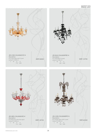 MRP: 34700MRP:58000
JES-CHR-CHL0006SYE14
Description:
6 LT Clear Glass with Crystal
Lamp: E-14 4W x 6
L W D H
770 1200
MRP: 38700
JES-RED-CHL0006VIE14
Description:
6 LT Red arms with clear glass
Lamp: E-14 4W x 6
L W D H
715 1300
MRP:64500
JES-CHR-CHL0008RPE14
Description:
8 LT Smoky Glass with Crystal
Lamp: E-14 4W x 8
L W D H
750 1300
DECORATIVE LIGHTS
PRICE LIST
28
JES-BLK-CHL0009PRE14
Description:
9 LT with Black Crystals
Lamp: E-14 4W x 9
L W D H
620 1300
All dimensions are in mm
 