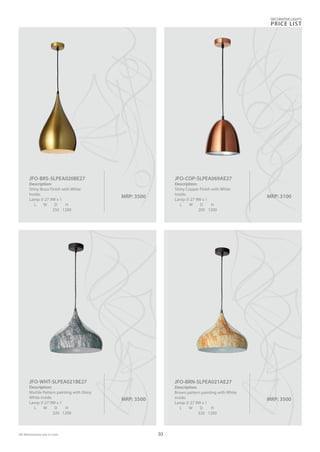 MRP: 3500
JFO-BRS-SLPEA020BE27
Description:
Shiny Brass Finish with White
Inside.
Lamp: E-27 9W x 1
L W D H
250 1200
MRP: 3500
JFO-WHT-SLPEA021BE27
Description:
Marble Pattern painting with Shiny
White inside.
Lamp: E-27 9W x 1
L W D H
320 1200
MRP: 3100
JFO-COP-SLPEA069AE27
Description:
Shiny Copper Finish with White
Inside.
Lamp: E-27 9W x 1
L W D H
200 1200
MRP: 3500
JFO-BRN-SLPEA021AE27
Description:
Brown pattern painting with White
inside.
Lamp: E-27 9W x 1
L W D H
320 1200
DECORATIVE LIGHTS
PRICE LIST
30All dimensions are in mm
 