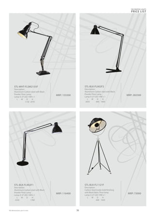 DECORATIVE LIGHTS
PRICE LIST
36
MRP: 73000
STL-BLK-FL1121F
Description:
Carbon Steel inside Gold finishing
with Black fabric Floor lamp
Lamp: E-27 LED 14W x 1
L W D H
600 1650
MRP: 155500
STL-WHT-FLSM2155F
Description:
Aluminium Carbon steel with Black
Powder Floor Lamp
Lamp: E-27 LED 14W x 1
L W D H
1150 2070
MRP: 282300
STL-BLK-FL902F2
Description:
Aluminium Carbon steel with Black
Powder Floor Lamp
Lamp: E-27 LED 14W x 1
L W D H
2035 600 1800
MRP: 116400
STL-BLK-FL902F1
Description:
Aluminium Carbon steel with Black
Powder Floor Lamp
Lamp: E-27 LED 14W x 1
L W D H
2330 1780
All dimensions are in mm
 