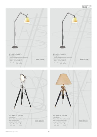 DECORATIVE LIGHTS
PRICE LIST
38
MRP: 18600
STL-WHT-FL688F1
Description:
Carbon Steel Aluminium with Ivory
Fabric shade Floor lamp
Lamp: E-27 LED 14W x 1
L W D H
320 2840
MRP: 27300
STL-WHT-FL688F2
Description:
Carbon Steel Aluminium with Ivory
Fabric shade Floor lamp
Lamp: E-27 LED 14W x 1
L W D H
360 3310
MRP: 116400
STL-WNG-FL1092FB
Description:
Wood, Alloy Zinc, Carbon Steel
with Copper fabric shade
Lamp: E-27 LED 14W x 1
L W D H
850 800 1850
MRP: 203200
STL-WNG-FL1092FA
Description:
Wood, Alloy Zinc, Carbon Steel
with Diffuser Glass
Lamp: E-27 LED 14W x 1
L W D H
850 800 1850
All dimensions are in mm
 