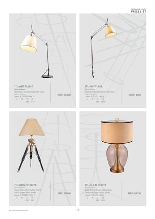 DECORATIVE LIGHTS
PRICE LIST
42
MRP: 10300
STL-WHT-TL688T
Description:
Aluminum Carbon Steel with Ivory
Fabric Shade
Lamp: E-27 LED 9W x 1
L W D H
240 1375
MRP: 81700
STL-GLD-TL1102T2
Description:
Gold Plating Brone , Glass Table
Lamp with Grey Fabric Shade
Lamp: E-27 LED 14W x 1
L W D H
530 850
MRP: 59900
STL-WNG-TL1092TB
Description:
Wood, Alloy Zinc, Carbon Steel
with Copper fabric shade
Lamp: E-27 LED 14W x 1
L W D H
415 800
MRP: 8600
STL-WHT-TL688J
Description:
Aluminum Carbon Steel with Ivory
Fabric Shade
Lamp: E-27 LED 14W x 1
L W D H
240 1670
 