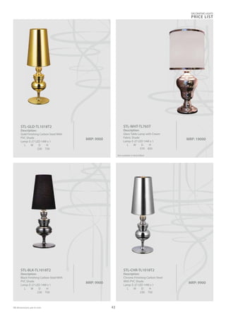 MRP: 9900
STL-CHR-TL1018T2
Description:
Chrome Finishing Carbon Steel
With PVC Shade
Lamp: E-27 LED 14W x 1
L W D H
230 750
MRP: 9900
STL-GLD-TL1018T2
Description:
Gold Finishing Carbon Steel With
PVC Shade
Lamp: E-27 LED 14W x 1
L W D H
230 750
MRP: 9900
STL-BLK-TL1018T2
Description:
Black Finishing Carbon Steel With
PVC Shade
Lamp: E-27 LED 14W x 1
L W D H
230 750
MRP: 19000
STL-WHT-TL765T
Description:
Glass Table Lamp with Cream
Fabric Shade
Lamp: E-27 LED 14W x 1
L W D H
370 850
0
Also available in Red & Black
DECORATIVE LIGHTS
PRICE LIST
43
 