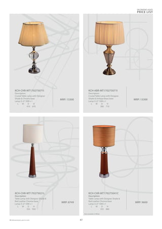 MRP: 13300
KCH-ABR-MT170275071I
Description:
Crystal Table Lamp with Designer
Shade & Antique Brass base
Lamp: E-27 10W x 1
L W D H
380 710
MRP: 13300
KCH-CHR-MT170275071I
Description:
Crystal Table Lamp with Designer
Shade & Chrome base
Lamp: E-27 10W x 1
L W D H
410 670
MRP: 9600
KCH-CHR-MT170275041C
Description:
Table Lamp with Designer Shade &
Red Leather Chrome base
Lamp: E-27 10W x 1
L W D H
355 880
Also available in White
MRP: 8749
KCH-CHR-MT170275021L
Description:
Table Lamp with Designer Shade &
Red Leather Chrome base
Lamp: E-27 10W x 1
L W D H
355 950
DECORATIVE LIGHTS
PRICE LIST
47
 