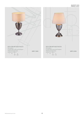 MRP: 7899
KCH-CHR-MT160275451A
Description:
Crystal Table Lamp with Designer
Shade & Chrome base
Lamp: E-27 10W x 1
L W D H
380 680
MRP: 6590
KCH-CHR-MT160275451B
Description:
Crystal Table Lamp with Designer
Shade & Chrome base
Lamp: E-27 10W x 1
L W D H
350 610
DECORATIVE LIGHTS
PRICE LIST
48
 