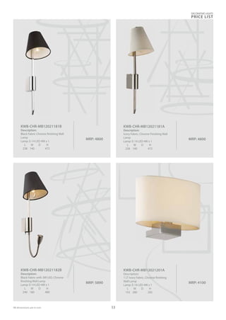 MRP: 4800
KWB-CHR-MB12021181A
Description:
Ivory Fabric, Chrome Finishing Wall
Lamp
Lamp: E-14 LED 4W x 1
L W D H
238 140 472
MRP: 5890
KWB-CHR-MB12021182B
Description:
Black Fabric with 3W LED, Chrome
finishing Wall Lamp
Lamp: E-14 LED 4W x 1
L W D H
240 180 480
MRP: 4800
KWB-CHR-MB12021181B
Description:
Black Fabric Chrome finishing Wall
Lamp
Lamp: E-14 LED 4W x 1
L W D H
238 140 472
MRP: 4100
KWB-CHR-MB12021201A
Description:
1 LT Ivory Fabric, Chrome finishing
Wall Lamp
Lamp: E-14 LED 4W x 1
L W D H
155 280 205
DECORATIVE LIGHTS
PRICE LIST
53
 