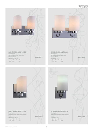 MRP: 2210
KCH-CHR-MB160275531B
Description:
Wall lamp Opal glass with Chrome
finish
Lamp: E-14 4W x 1
L W D H
120 130 235
MRP: 1799
KCH-CHR-MB160275541A
Description:
Wall lamp Opal glass with Chrome
finish
Lamp: E-27 7W x 1
L W D H
150 120 250
MRP: 3575
KCH-CHR-MB160275532B
Description:
2LT Wall lamp Opal glass with
Chrome finish
Lamp: E-14 4W x 2
L W D H
270 130 225
MRP: 3650
KCH-CHR-MB160275542A
Description:
2LT Wall lamp Opal glass with
Chrome finish
Lamp: E-27 7W x 2
L W D H
310 150 240
DECORATIVE LIGHTS
PRICE LIST
58
 