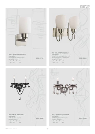 MRP: 1750
JNL-CHR-WLRB0480SE27
Description:
Chrome finish with Opal glass
Lamp: E-27 7W x 1
L W D H
165 110 270
MRP: 3690
JNL-NKL-WLBPGG002E27
Description:
Nickel finish rectangular base with
double bend pipe & Globe glass
Lamp: E-27 7W x 2
L W D H
280 210 290
MRP: 6300
JES-BLK-WL00002PRE14
Description:
2 LT with Black Crystals
Lamp: E-14 4W x 2
L W D H
500 170 300
MRP: 7700
JES-CHR-WL00002RPE14
Description:
2 LT Smoky Glass with Crystal
Lamp: E-14 4W x 2
L W D H
465 160 245
DECORATIVE LIGHTS
PRICE LIST
61
 