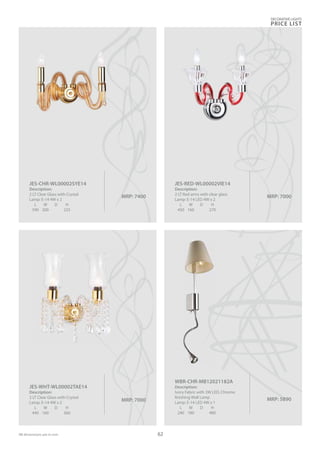 MRP: 7000
JES-WHT-WL00002TAE14
Description:
2 LT Clear Glass with Crystal
Lamp: E-14 4W x 2
L W D H
440 160 360
MRP: 7000
JES-RED-WL00002VIE14
Description:
2 LT Red arms with clear glass
Lamp: E-14 LED 4W x 2
L W D H
450 160 270
MRP: 7400
JES-CHR-WL00002SYE14
Description:
2 LT Clear Glass with Crystal
Lamp: E-14 4W x 2
L W D H
590 200 225
DECORATIVE LIGHTS
PRICE LIST
62
MRP: 5890
WBR-CHR-MB12021182A
Description:
Ivory Fabric with 3W LED, Chrome
finishing Wall Lamp
Lamp: E-14 LED 4W x 1
L W D H
240 180 480
 