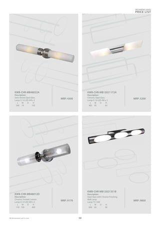 DECORATIVE LIGHTS
PRICE LIST
68
MRP: 4300
KWB-CHR-MB48022A
Description:
Satin Nickel Opal Glass
Lamp: E-14 LED 4W x 2
L W D H
500 74 105
MRP: 5200
KWB-CHR-MB12021172A
Description:
Chrome, Opal Glass
Lamp: E-14 LED 4W x 2
L W D H
485 95 63
MRP: 9170
KWB-CHR-MB48012D
Description:
Chrome, Frosted, Lemon
Lamp: E-14 LED 4W x 2
L W D H
130 100 400
MRP: 9800
KWB-CHR-MB12021351B
Description:
Opal Glass with Chrome Finishing
Wall Lamp
Lamp: T5 14W
L W D H
600 60 90
 