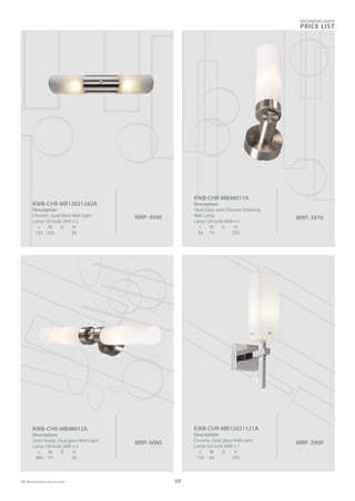 DECORATIVE LIGHTS
PRICE LIST
69
MRP: 4500
KWB-CHR-MB12021262A
Description:
Chrome, Opal Glass Wall Light
Lamp: G9 bulb 28W x 2
L W D H
330 330 60
MRP: 3900
KWB-CHR-MB12021121A
Description:
Chrome, Opal glass Wall Light
Lamp: G9 bulb 28W x 1
L W D H
135 60 265
MRP: 6060
KWB-CHR-MB48012A
Description:
Satin Nickel, Opal glass Wall Light
Lamp: G9 bulb 28W x 2
L W D H
400 74 95
MRP: 3870
KWB-CHR-MB48011A
Description:
Opal Glass with Chrome Finishing
Wall Lamp
Lamp: G9 bulb 40W x 1
L W D H
86 74 235
 
