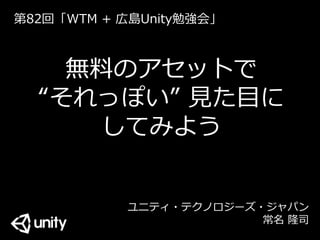 無料のアセットで
“それっぽい” 見た目に
してみよう
ユニティ・テクノロジーズ・ジャパン
常名 隆司
第82回「WTM + 広島Unity勉強会」
 