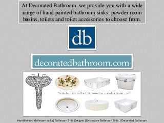 At Decorated Bathroom, we provide you with a wide 
range of hand painted bathroom sinks, powder room 
basins, toilets and toilet accessories to choose from. 
Hand Painted Bathroom sinks| Bathroom Sinks Designs | Decorative Bathroom Sinks | Decorated Bathroom 
 