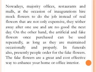 Nowadays, majority offices, restaurants and
malls, at the occasion of inaugurations hire
mock flowers to do the job instead of real
flowers that are not only expensive, they wither
away after one use and are no good the next
day. On the other hand, the artificial and fake
flowers once purchased can be used
repeatedly, as long as they are maintained
occasionally and properly. In funerals
also, presently people order for the fake flowers.
The fake flowers are a great and cost effective
way to enhance your home or office interior.
 