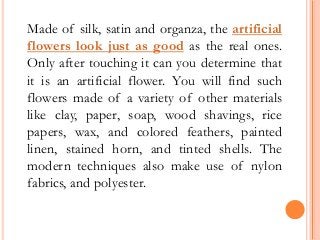 Made of silk, satin and organza, the artificial
flowers look just as good as the real ones.
Only after touching it can you determine that
it is an artificial flower. You will find such
flowers made of a variety of other materials
like clay, paper, soap, wood shavings, rice
papers, wax, and colored feathers, painted
linen, stained horn, and tinted shells. The
modern techniques also make use of nylon
fabrics, and polyester.
 