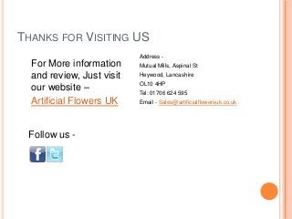 THANKS FOR VISITING US
                           Address -
  For More information     Mutual Mills, Aspinal St
  and review, Just visit   Heywood, Lancashire

  our website –            OL10 4HP
                           Tel: 01706 624 595
  Artificial Flowers UK    Email - Sales@artificialflowersuk.co.uk




 Follow us -
 
