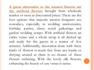 A great alternative to the natural flowers are
the artificial flowers brought from wholesale
market or store at discounted prices. These are the
best options that majority interior designers use
nowadays, especially, in wedding anniversaries,
birthday parties, classy social gatherings and
garden wedding setups. With artificial flowers an
entire venue and a whole setup is all decked up
and ready for the guests in a matter of few
minutes. Additionally, decoration done with these
kinds of flowers is much free from any hustle or
dirtying around as there is no chance of these
flowers withering. With the lovely silk flowers,
enhancing the beauty of any venue is easier.
 