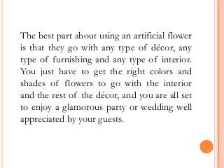 The best part about using an artificial flower
is that they go with any type of décor, any
type of furnishing and any type of interior.
You just have to get the right colors and
shades of flowers to go with the interior
and the rest of the décor, and you are all set
to enjoy a glamorous party or wedding well
appreciated by your guests.
 