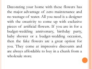 Decorating your home with these flowers has
the major advantage of zero maintenance and
no wastage of water. All you need is a designer
with the creativity to come up with exclusive
pieces of artificial flowers. If you are in for a
budget-wedding anniversary, birthday party,
baby shower or a budget-wedding occasion,
then the fake flowers are a great option for
you. They come at impressive discounts and
are always affordable to buy in a chunk from a
wholesale store.
 