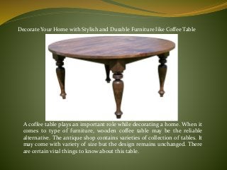 Decorate Your Home with Stylish and Durable Furniture like Coffee Table
A coffee table plays an important role while decorating a home. When it
comes to type of furniture, wooden coffee table may be the reliable
alternative. The antique shop contains varieties of collection of tables. It
may come with variety of size but the design remains unchanged. There
are certain vital things to know about this table.
 