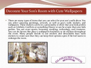 Decorate Your Son’s Room with Cute Wallpapers
 There are many types of items that you can select for your son's walls décor. You
can select amazing paintings, artwork, as well as guy’s walls stickers, and
wallpapers. These matters can be in a personality or show that your kids prefers
such as Celebrity Conflicts or something Disney or can be a topic that your kids
prefers. You can cover sports, browsing, studying, technology, and creatures.
You can do factors like place a wallpapers boundary or do stickers throughout
the room. Many people decide to use stickers and detachable boys walls
stickers to create sure that they can keep their options open if the kid wants to
redesign the room.
 