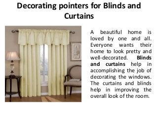 Decorating pointers for Blinds and
Curtains
A beautiful home is
loved by one and all.
Everyone wants their
home to look pretty and
well-decorated. Blinds
and curtains help in
accomplishing the job of
decorating the windows.
The curtains and blinds
help in improving the
overall look of the room.
 