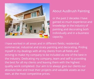 About AusBrush Painting
or the past 2 decades I have
gained so much experience and
knowledge in the industry of
painting and decorating both
individually and in a business
capacity.
I have worked in all areas and in different fields; residential,
commercial, industrial and strata painting and decorating. Priding
myself in my dealings with all my clients from all fields and
striving to make my company to be included as one of the best in
the industry. Dedicating my company, team and self to providing
the best for all my clients and leaving them with the highest
quality work completed. Our aim is to always give our clients our
absolute best and treat their projects and valuable assets as our
own, at the most competitive prices.
 