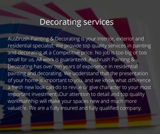 Decorating services
Ausbrush Painting & Decorating is your interior, exterior and
residential specialist. We provide top quality services in painting
and decorating at a Competitive price. No job is too big or too
small for us. All work is guaranteed. Ausbrush Painting &
Decorating has over ten years of experience in residential
painting and decorating. We understand that the presentation
of your home is important to you, and we know what difference
a fresh new look can do to revive or give character to your most
important investment. Our attention to detail and top quality
workmanship will make your spaces new and much more
valuable. We are a fully insured and fully qualified company.
 