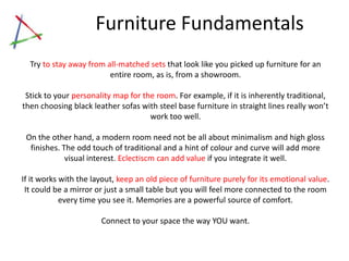 Furniture Fundamentals
  Try to stay away from all-matched sets that look like you picked up furniture for an
                         entire room, as is, from a showroom.

       Stick to your personality map for the room. For example, if it is inherently
traditional, then choosing black leather sofas with steel base furniture in straight lines
                               really won’t work too well.

 On the other hand, a modern room need not be all about minimalism and high gloss
  finishes. The odd touch of traditional and a hint of colour and curve will add more
             visual interest. Eclectiscm can add value if you integrate it well.

If it works with the layout, keep an old piece of furniture purely for its emotional value.
 It could be a mirror or just a small table but you will feel more connected to the room
            every time you see it. Memories are a powerful source of comfort.

                       Connect to your space the way YOU want.
 