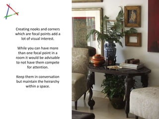 Creating nooks and corners
 which are focal points add a
    lot of visual interest.

   While you can have more
   than one focal point in a
  room it would be advisable
  to not have them compete
         for attention.

  Keep them in conversation
  but maintain the heirarchy
       within a space.




Click on image to view Rajee Sood’s home
 