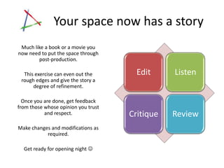Your space now has a story
 Much like a book or a movie you
now need to put the space through
        post-production.

  This exercise can even out the       Edit     Listen
 rough edges and give the story a
      degree of refinement.

  Once you are done, get feedback
from those whose opinion you trust
           and respect.              Critique   Review
Make changes and modifications as
           required.

  Get ready for opening night 
 