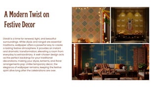 A Modern Twist on
Festive Decor
Diwali is a time for renewal, light, and beautiful
surroundings. While diyas and rangoli are essential
traditions, wallpaper offers a powerful way to create
a lasting festive atmosphere. It provides an instant
and dramatic transformation, elevating a room from
everyday to extraordinary. A well-chosen design acts
as the perfect backdrop for your traditional
decorations, making your diyas, lanterns, and floral
arrangements pop. Unlike temporary decor, the
elegance of wallpaper remains, keeping the festive
spirit alive long after the celebrations are over.
 