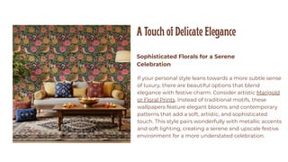 A Touch of Delicate Elegance
Sophisticated Florals for a Serene
Celebration
If your personal style leans towards a more subtle sense
of luxury, there are beautiful options that blend
elegance with festive charm. Consider artistic Marigold
or Floral Prints. Instead of traditional motifs, these
wallpapers feature elegant blooms and contemporary
patterns that add a soft, artistic, and sophisticated
touch. This style pairs wonderfully with metallic accents
and soft lighting, creating a serene and upscale festive
environment for a more understated celebration.
 