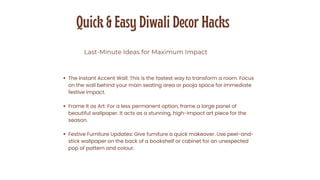 Quick & Easy Diwali Decor Hacks
Last-Minute Ideas for Maximum Impact
The Instant Accent Wall: This is the fastest way to transform a room. Focus
on the wall behind your main seating area or pooja space for immediate
festive impact.
Frame It as Art: For a less permanent option, frame a large panel of
beautiful wallpaper. It acts as a stunning, high-impact art piece for the
season.
Festive Furniture Updates: Give furniture a quick makeover. Use peel-and-
stick wallpaper on the back of a bookshelf or cabinet for an unexpected
pop of pattern and colour.
 