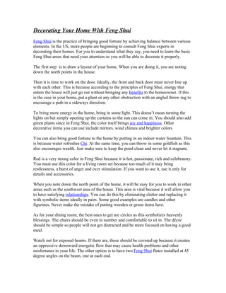 Decorating Your Home With Feng Shui
Feng Shui is the practice of bringing good fortune by achieving balance between various
elements. In the US, more people are beginning to consult Feng Shui experts in
decorating their homes. For you to understand what they say, you need to learn the basic
Feng Shui areas that need your attention so you will be able to decorate it properly.

The first step is to draw a layout of your home. When you are doing it, you are noting
down the north points in the house.

Then it is time to work on the door. Ideally, the front and back door must never line up
with each other. This is because according to the principles of Feng Shui, energy that
enters the house will just go out without bringing any benefits to the homeowner. If this
is the case in your home, put a plant or any other obstruction with an angled throw rug to
encourage a path in a sideways direction.

To bring more energy in the home, bring in some light. This doesn’t mean turning the
lights on but simply opening up the curtains so the sun can come in. You should also add
green plants since in Feng Shui, the color itself brings joy and happiness. Other
decorative items you can use include mirrors, wind chimes and brighter colors.

You can also bring good fortune to the home by putting in an indoor water fountain. This
is because water refreshes Chi. At the same time, you can throw in some goldfish as this
also encourages wealth. Just make sure to keep the pond clean and never let it stagnate.

Red is a very strong color in Feng Shui because it is hot, passionate, rich and celebratory.
You must use this color for a living room set because too much of it may bring
restlessness, a burst of anger and over stimulation. If you want to use it, use it only for
details and accessories.

When you note down the north point of the home, it will be easy for you to work in other
areas such as the southwest area of the house. This area is vital because it will allow you
to have satisfying relationships. You can do this by eliminating clutter and replacing it
with symbolic items ideally in pairs. Some good examples are candles and other
figurines. Never make the mistake of putting wooden or green items here.

As for your dining room, the best ones to get are circles as this symbolizes heavenly
blessings. The chairs should be even in number and comfortable to sit in. The décor
should be simple so people will not get distracted and be more focused on having a good
meal.

Watch out for exposed beams. If there are, these should be covered up because it creates
an oppressive downward energetic flow that may cause health problems and other
misfortunes in your life. The other option is to have two Feng Shui flutes installed at 45
degree angles on the beam, one at each end.
 