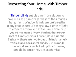 Decorating Your Home with Timber
              Blinds
   Timber blinds supply a normal solution to
embellish the home regardless of the area you
  hang them. Window blinds are preferred by
many people because they allow plenty of light
 to enter the room and at the same time help
  you to maintain privacy. Finding the proper
 sort of blinds on your household is essential.
Basically, there are two types of blinds namely
   vertical and horizontal blinds. Blinds made
  from wood are a well-liked option for many
     people because they are economical.
 