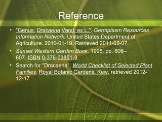 Reference
• "Genus: Dracaena Vand. ex L.". Germplasm Resources
Information Network. United States Department of
Agriculture. 2010-01-19. Retrieved 2011-02-07.
• Sunset Western Garden Book. 1995. pp. 606–
607. ISBN 0-376-03851-9.
• Search for "Dracaena", World Checklist of Selected Plant
Families, Royal Botanic Gardens, Kew, retrieved 2012-
12-17
 