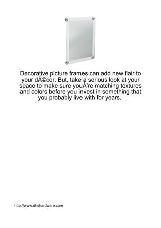 Decorative picture frames can add new flair to
   your dÃ©cor. But, take a serious look at your
  space to make sure youÂ’re matching textures
  and colors before you invest in something that
         you probably live with for years.




http://www.dhshardware.com
 