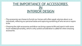 THE IMPORTANCE OF ACCESSORIES
IN
INTERIOR DESIGN
• The accessories we choose to furnish our homes with often speak volumes about us as
individuals, reflecting our personal tastes and capturing something of who we are or aspire
to be.
• Choosing the right accessories and décor can bring a space to life and inject it with some
much needed personality, which is why careful consideration is called for when choosing
accessories.
 