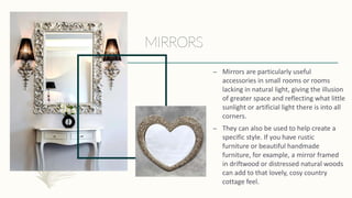 – Mirrors are particularly useful
accessories in small rooms or rooms
lacking in natural light, giving the illusion
of greater space and reflecting what little
sunlight or artificial light there is into all
corners.
– They can also be used to help create a
specific style. If you have rustic
furniture or beautiful handmade
furniture, for example, a mirror framed
in driftwood or distressed natural woods
can add to that lovely, cosy country
cottage feel.
 