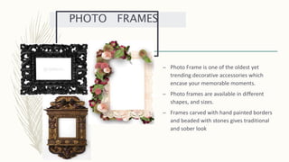 – Photo Frame is one of the oldest yet
trending decorative accessories which
encase your memorable moments.
– Photo frames are available in different
shapes, and sizes.
– Frames carved with hand painted borders
and beaded with stones gives traditional
and sober look
PHOTO FRAMES
 