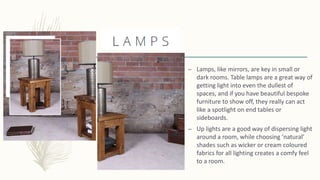 – Lamps, like mirrors, are key in small or
dark rooms. Table lamps are a great way of
getting light into even the dullest of
spaces, and if you have beautiful bespoke
furniture to show off, they really can act
like a spotlight on end tables or
sideboards.
– Up lights are a good way of dispersing light
around a room, while choosing ‘natural’
shades such as wicker or cream coloured
fabrics for all lighting creates a comfy feel
to a room.
 