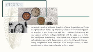 – No room is complete without a timepiece of some description, and finding
the right clock can make a big difference, whether you’re furnishing your
kitchen-diner or your living room. Look for a clock which is in keeping with
your wooden furniture, perhaps matching it with the wood used to make
your dining table. Alternatively, clocks can be used as a piece of statement
wall art in their own right. If your room is painted in fairly neutral tones,
finding a bright clock which picks out a shade from your fabrics can add a
stunning pop of colour to an otherwise uniform space.
 