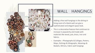 – Adding a few wall hangings in the dining or
living room of a blank wall can give a
sophisticated and elegant space look.
– This is a decorative feature that continues to
increase in popularity and made with
materials like wood, jute, brass, iron and
fabrics.
– Examples --Photographs & Collages, Posters,
Maps, Etchings & lithographs, Weavings &
Baskets, Mirrors, Fabric wall hangings
WALL HANGINGS
 
