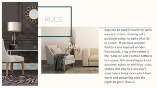 – Rugs can be used in much the same
way as cushions, drawing out a
particular colour to add a little life
to a room. If you have wooden
furniture and exposed wooden
floorboards, a rug in the centre of
the room can add a certain softness
to a space. Pick something in a nice
autumnal colour or with that rustic,
shabby-chic vibe to it and you’ll
soon have a living room which feels
warm and welcoming once the
nights begin to draw in.
 
