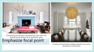 A Feather pendant lights droplights placed in the centre
perceives as a focal point
Emphasising the fire place with patterned colour tiles, and
accessories like picture frame and flower vases.
Emphasize focal point
 
