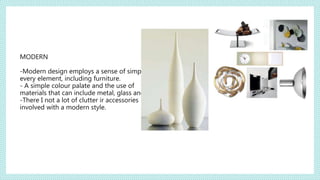 MODERN
-Modern design employs a sense of simplicity in
every element, including furniture.
- A simple colour palate and the use of
materials that can include metal, glass and steel.
-There I not a lot of clutter ir accessories
involved with a modern style.
 