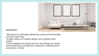 MINIMALIST
-Minimalism is ultimately defined by a sense of functionality
and ultra clean lines.
-It takes notions of modern design and simplifies them
further.
-Colour palettes are neutral and airy; furnishings are simple
and streamlined, and nothing is excessive or flamboyant in
accessories or décor.
 