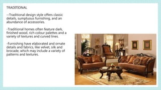TRADITIONAL
--Traditional design style offers classic
details, sumptuous furnishing, and an
abundance of accessories.
-Traditional homes often feature dark,
finished wood, rich colour palettes and a
variety of textures and curved lines.
-Furnishing have elaborated and ornate
details and fabrics, like velvet, silk and
brocade, which may include a variety of
patterns and textures.
 
